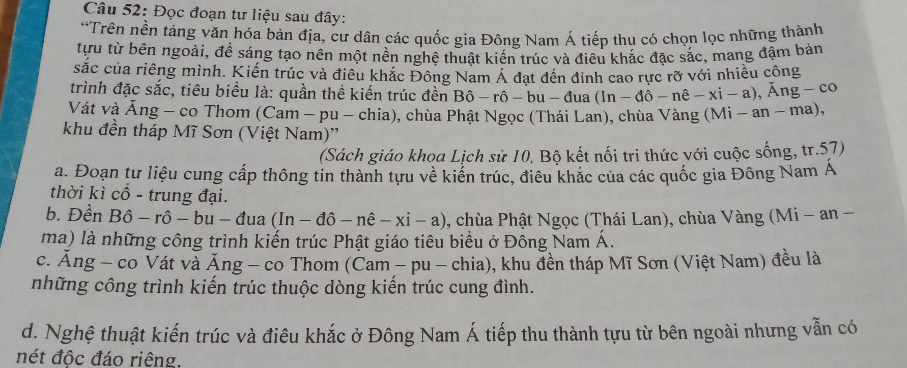 Đọc đoạn tư liệu sau đây:
*Trên nền tảng văn hóa bản địa, cư dân các quốc gia Đông Nam Á tiếp thu có chọn lọc những thành
tựu từ bên ngoài, để sáng tạo nên một nền nghệ thuật kiến trúc và điêu khắc đặc sắc, mang đậm bản
sắc của riêng mình. Kiến trúc và điêu khắc Đông Nam Á đạt đến đỉnh cao rực rỡ với nhiều công
trình đặc sắc, tiêu biểu là: quần thể kiến trúc đền Bhat O-rhat O-bu-dua (In-dpartial -nhat e-xi-a),Ang-co
Vát và Ăng - co Thom (Cam - pu - chia), chùa Phật Ngọc (Thái Lan), chùa Vàng ( (Mi-an-ma),
khu đền tháp Mĩ Sơn (Việt Nam)''
(Sách giáo khoa Lịch sử 10, Bộ kết nối tri thức với cuộc sống, tr.57)
a. Đoạn tư liệu cung cấp thông tin thành tựu về kiến trúc, điêu khắc của các quốc gia Đông Nam Á
thời kì cổ - trung đại.
b. Đền Bhat o-rhat o-bu-duhat a (In-dhat o-nhat e-xi-a) , chùa Phật Ngọc (Thái Lan), chùa Vàng (Mi - an −
ma) là những công trình kiến trúc Phật giáo tiêu biểu ở Đông Nam Á.
c. Á ng - co Vát và Ang - co Thom ( Cal m - -p u  chia), khu đền tháp Mĩ Sơn (Việt Nam) đều là
những công trình kiến trúc thuộc dòng kiến trúc cung đình.
d. Nghệ thuật kiến trúc và điêu khắc ở Đông Nam Á tiếp thu thành tựu từ bên ngoài nhưng vẫn có
nét độc đáo riêng.