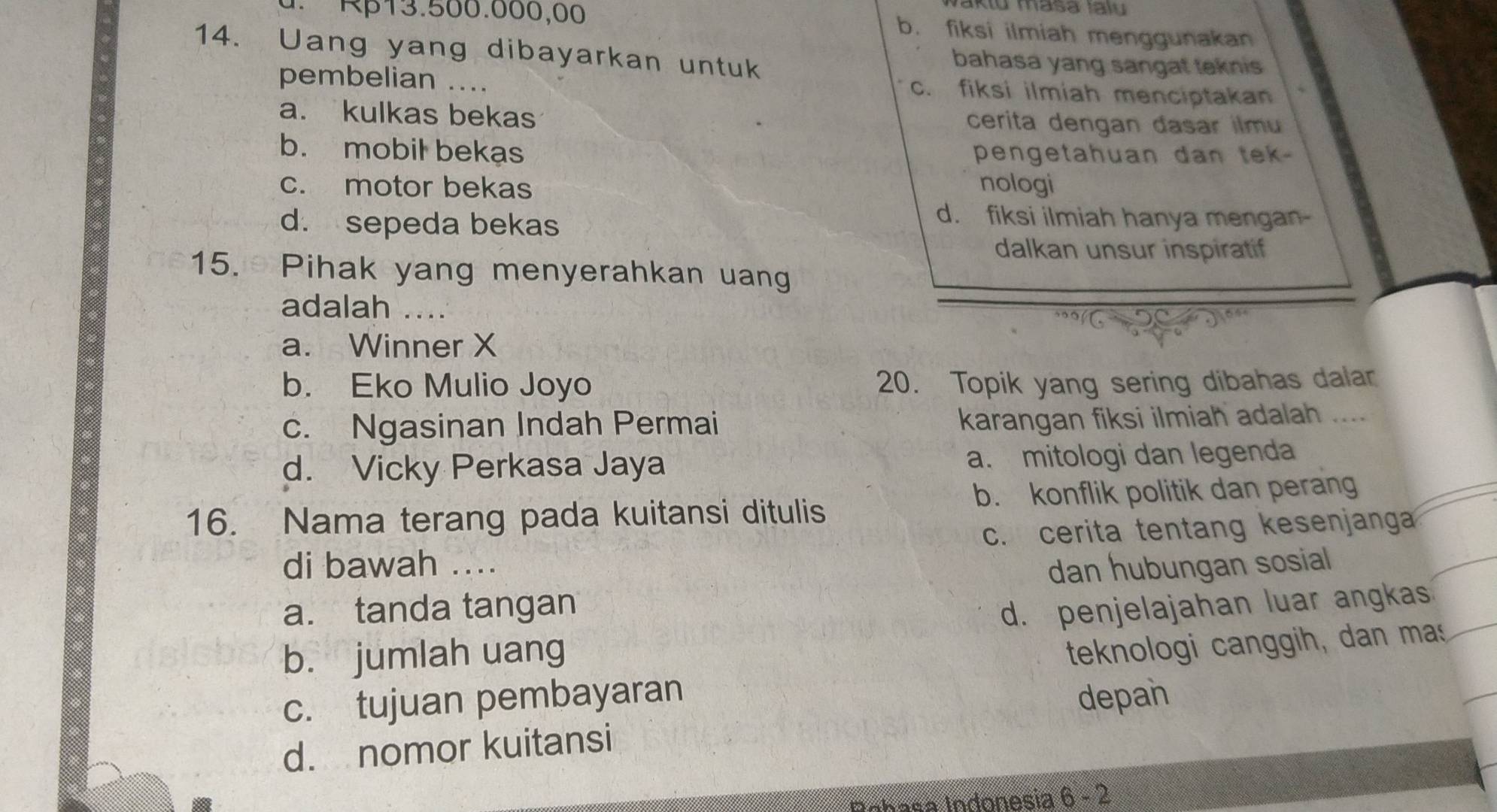 Vaktu masa Iaïu
d. Rβ13.500.000,00 b. fiksi ilmiah menggunakan
14. Uang yang dibayarkan untuk bahasa yang sangat teknis
pembelian_
c. fiksi ilmiah menciptakan
a. kulkas bekas cerita dengan dasar ilmu
b. mobil bekas pengetahuan dan tek -
c. motor bekas nologi
d. sepeda bekas
d. fiksi ilmiah hanya mengan-
dalkan unsur inspiratif
15. Pihak yang menyerahkan uang
adalah_
a. Winner X
b. Eko Mulio Joyo 20. Topik yang sering dibahas dalar
c. Ngasinan Indah Permai
karangan fiksi ilmiah adalah ....
d. Vicky Perkasa Jaya a. mitologi dan legenda
16. Nama terang pada kuitansi ditulis b. konflik politik dan perang
c. cerita tentang kesenjanga
di bawah ....
dan hubungan sosial
a. tanda tangan
d. penjelajahan luar angkas
b. jumlah uang
teknologi canggih, dan mas
c. tujuan pembayaran depan
d. nomor kuitansi
Inhasa Indonesia 6 - 2