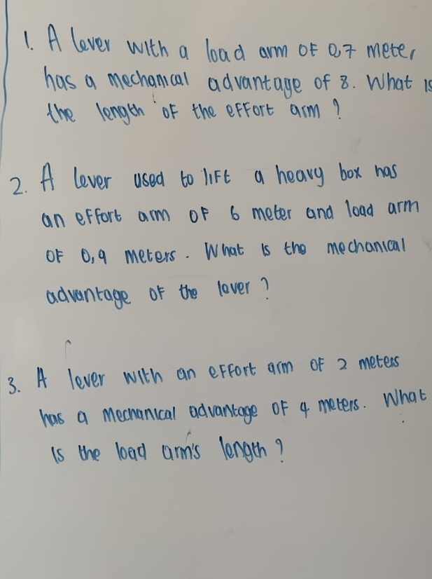 A lever with a load arm oF 07 meter
has a mechanical advantage of 8. What is 
the length of the exfort arm? 
2. A lever used to lift a heavy box has 
an erfort arm oF 6 meter and load arm 
0F 0, 9 meters. What is the mechanical 
advantage of the lever? 
3. A lever with an erfort arm of 2 meters
has a meenanical advantage of 4 meters. What 
is the load amn's length?