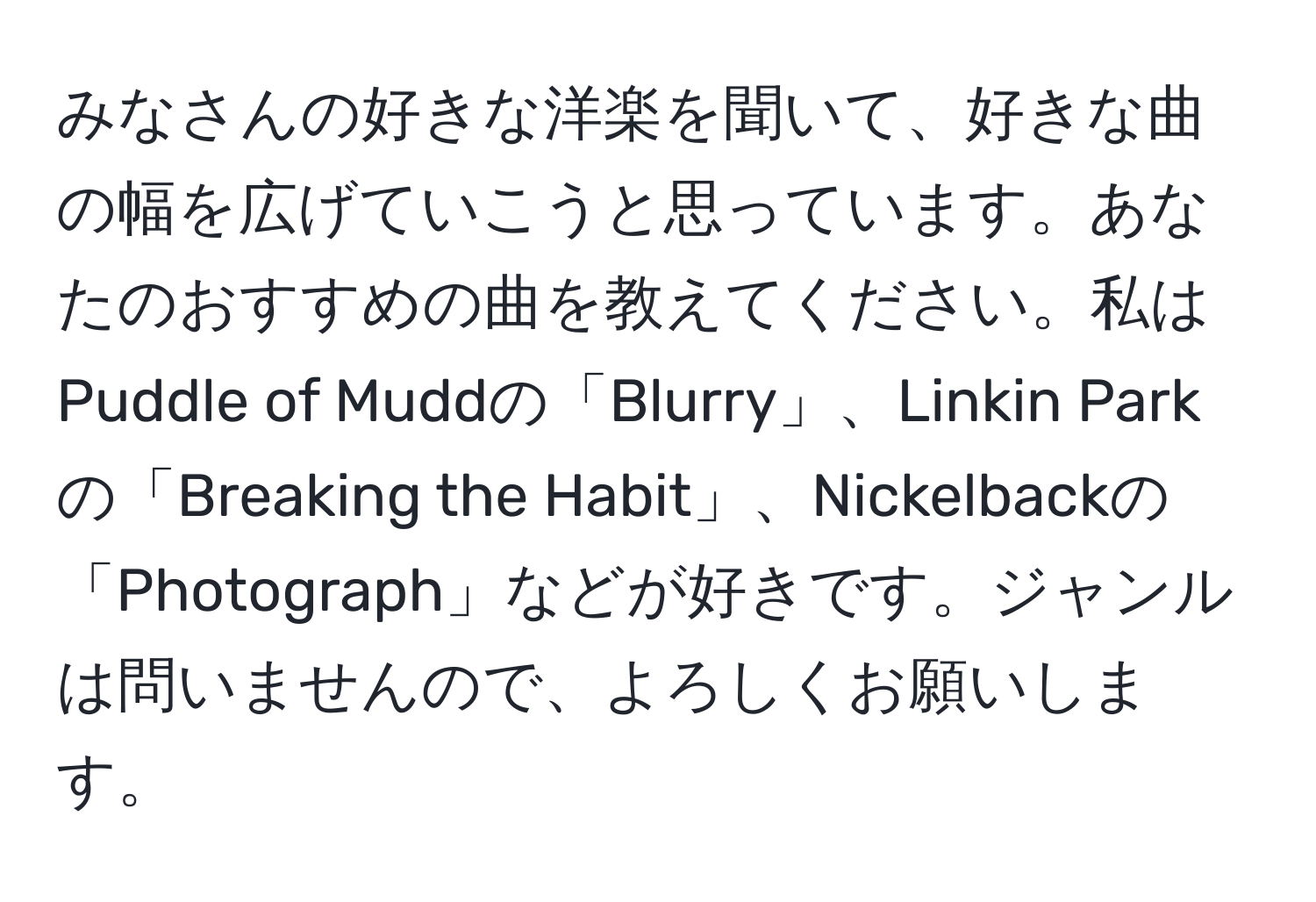 みなさんの好きな洋楽を聞いて、好きな曲の幅を広げていこうと思っています。あなたのおすすめの曲を教えてください。私はPuddle of Muddの「Blurry」、Linkin Parkの「Breaking the Habit」、Nickelbackの「Photograph」などが好きです。ジャンルは問いませんので、よろしくお願いします。