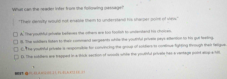 What can the reader infer from the following passage?
“Their density would not enable them to understand his sharper point of view.”
A. The youthful private believes the others are too foolish to understand his choices.
B. The soldiers listen to their command sergeants while the youthful private pays attention to his gut feeling.
C. The youthful private is responsible for convincing the group of soldiers to continue fighting through their fatigue.
D. The soldiers are trapped in a thick section of woods while the youthful private has a vantage point atop a hill.
BEST: ● FL-ELA.K12.EE.2.1, FL-ELA.K12.EE.3.1