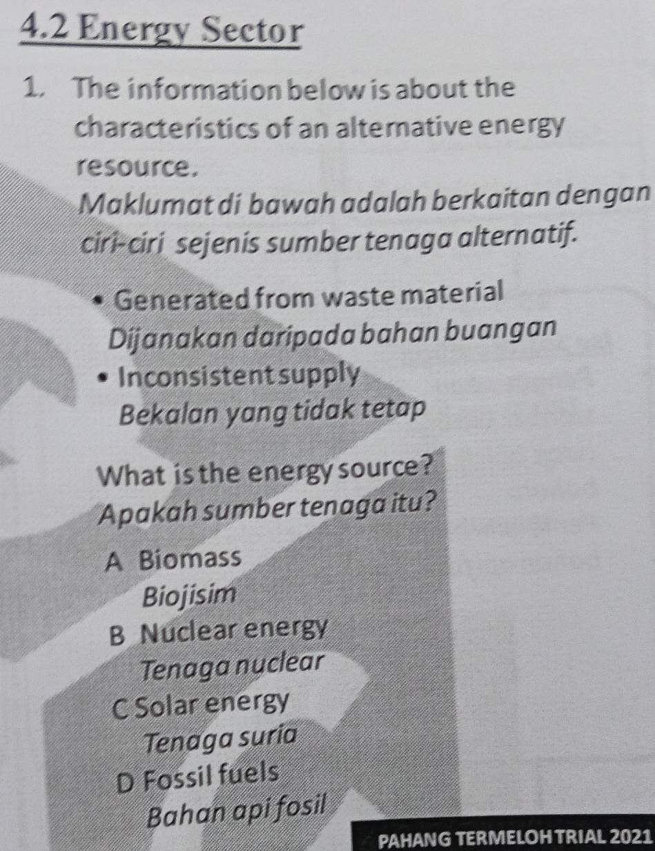 4.2 Energy Sector
1. The information below is about the
characteristics of an alternative energy
resource.
Maklumat di bawah adalah berkaitan dengan
ciri-ciri sejenis sumber tenaga alternatif.
Generated from waste material
Dijanakan daripada bahan buangan
Inconsistent supply
Bekalan yang tidak tetap
What is the energy source?
Apakah sumber tenaga itu?
A Biomass
Biojisim
B Nuclear energy
Tenaga nuclear
C Solar energy
Tenaga suria
D Fossil fuels
Bahan api fosil
PAHANG TERMELOHTRIAL 2021