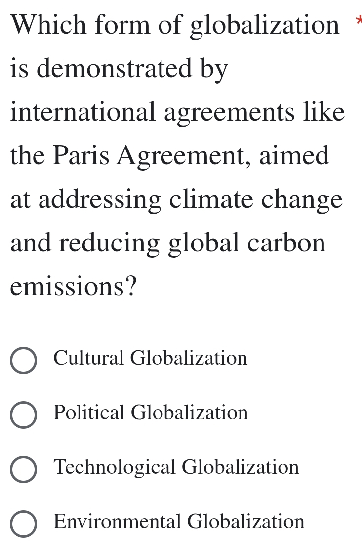 Which form of globalization
is demonstrated by
international agreements like
the Paris Agreement, aimed
at addressing climate change
and reducing global carbon
emissions?
Cultural Globalization
Political Globalization
Technological Globalization
Environmental Globalization