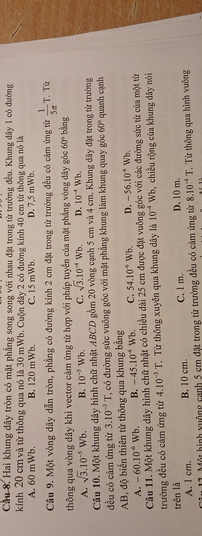 Cầu 8. Hai khung dây tròn có mặt phẳng song song với nhau đặt trong từ trường đều. Khung dây 1 có đường
kính 20 cmvà từ thông qua nó là 30 mWb. Cuộn dây 2 có đường kính 40 cm từ thông qua nó là
A. 60 mWb. B. 120 mWb. C. 15 mWb. D. 7,5 mWb.
Câu 9. Một vòng dây dẫn tròn, phẳng có đường kính 2 cm đặt trong từ trường đều có cảm ứng từ  1/5π  T. Từ
thông qua vòng dây khi vector cảm ứng từ hợp với pháp tuyến của mặt phẳng vòng dây góc 60° bằng
A. sqrt(3).10^(-5)Wb. B. 10^(-5)Wb. C. sqrt(3).10^(-4)Wb. D. 10^(-4)Wb.
Câu 10. Một khung dây hình chữ nhật ABCD gồm 20 vòng cạnh 5 cm và 4 cm. Khung dây đặt trong từ trường
đều có cảm ứng từ 3.10^(-3)T T, có đường sức vuông góc với mặt phẳng khung làm khung quay góc 60° quanh cạnh
AB, độ biến thiên từ thông qua khung bằng
A. -60.10^(-6)Wb. B. -45.10^(-6) Wb. C. 54.10^(-6) Wb
D. -56.10^(-6)Wb.
Câu 11. Một khung dây hình chữ nhật có chiều dài 25 cm được đặt vuông góc với các đường sức từ của một từ
trường đều có cảm ứng từ 4.10^(-3)T.  Từ thông xuyên qua khung dây là 10^(-4)Wb , , chiều rộng của khung dây nói
trên là D. 10 m.
A. 1 cm. B. 10 cm. C. 1 m.
12. Một hình vuộng canh 5 cm đặt trong từ trường đều có cảm ứng từ 8.10^(-4)T T Từ thông qua hình vuông