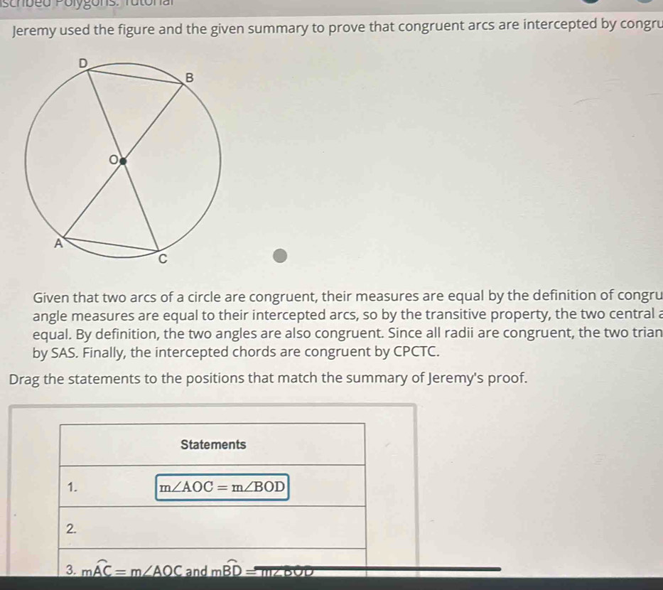 schbed Polygons: Tutonal
Jeremy used the figure and the given summary to prove that congruent arcs are intercepted by congru
Given that two arcs of a circle are congruent, their measures are equal by the definition of congru
angle measures are equal to their intercepted arcs, so by the transitive property, the two central a
equal. By definition, the two angles are also congruent. Since all radii are congruent, the two trian
by SAS. Finally, the intercepted chords are congruent by CPCTC.
Drag the statements to the positions that match the summary of Jeremy's proof.