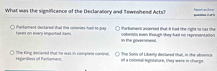 What was the significance of the Declaratory and Townshend Acts? Report an Error
question 2 of 5
Parliament declared that the colonies had to pay Parliament asserted that it had the right to tax the
taxes on every imported item. colonists even though they had no representation
in the government.
The King declared that he was in complete control, The Sons of Liberty declared that, in the absence
regardless of Parliament. of a colonial legislature, they were in charge.