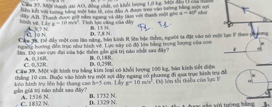 Một thanh dài AO, đồng chất, có khối lượng 1,0 kg. Một đầu O của thann
liên kết với tường bằng một bản lề, còn đầu A được treo vào tường bằng một sợi
dây AB. Thanh được giữ nằm ngang và dây làm với thanh một góc alpha =40° như
hình vẽ. Lấy g=10m/s^2. Tính lực căng của dây
A. 9,7 N. B. 15 N.
C. 10 N. D. 7,8 N.
Cầu 38. Đề đầy một con lăn nặng, bán kính R lên bậc thềm, người ta đặt vào nó một lực F theo phương
ngang hướng đến trục như hình vẽ. Lực này có độ lớn bằng trọng lượng của con
lăn. Độ cao cực đại của bậc thềm gần giá trị nào nhất sau đây?
A. 0, 16R. B. 0, 18R.
C. 0,32R. D. 0,29R.
Câu 39. Một vật hình trụ bằng kim loại có khối lượng 100 kg, bán kính tiết diện
thăng 10 cm. Buộc vào hình trụ một sợi dây ngang có phương đi qua trục hình trụ để
kéo hình trụ lên bậc thang cao h=5cm. Lấy g=10m/s^2 * Độ lớn tối thiểu của lực F
gần giá trị nào nhất sau đây?
A. 1516 N. B. 1732 N.
C. 1832 N. D. 1329 N.
được gắn với tường bằng