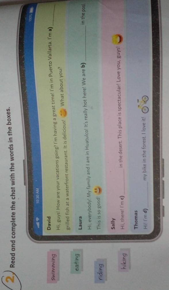 Read and complete the chat with the words in the boxes.
100%
10:30 AM 
David 
swimming 
Hi, guys! How are your vacations going? I'm having a great time! I'm in Puerto Vallarta. I'm a)_ 
grilled fish at a waterfront restaurant. It is delicious! What about you? 
eating Laura 
Hi, everybody! My family and I are in Huatulco! It's really hot here! We are b)_ 
in the pool. 
riding This is so good! 
Sally 
hiking Hi, there! I'm c) _in the desert. This place is spectacular! Love you, guys! 
Thomas 
Hi! I'm d)_ my bike in the forest. I love it!