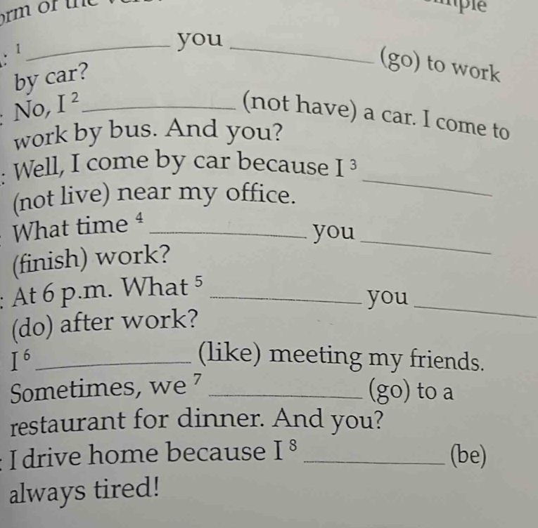 ¹ 
_you_ 
by car? 
(go) to work 
No, I^2 _ 
(not have) a car. I come to 
work by bus. And you? 
: Well, I come by car because I^3
(not live) near my office. 
_ 
What time4_ 
you 
(finish) work? 
_ 
: At 6 p.m. W | at^5 _ 
you_ 
(do) after work? 
_ I^6
(like) meeting my friends. 
Sometimes, we _(go) to a 
restaurant for dinner. And you? 
I drive home because I^8 _ 
(be) 
always tired!