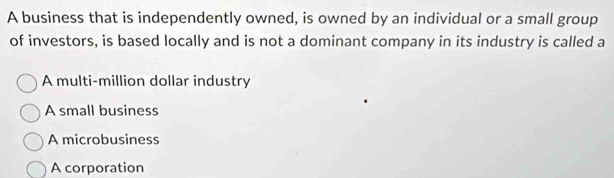 A business that is independently owned, is owned by an individual or a small group
of investors, is based locally and is not a dominant company in its industry is called a
A multi-million dollar industry
A small business
A microbusiness
A corporation