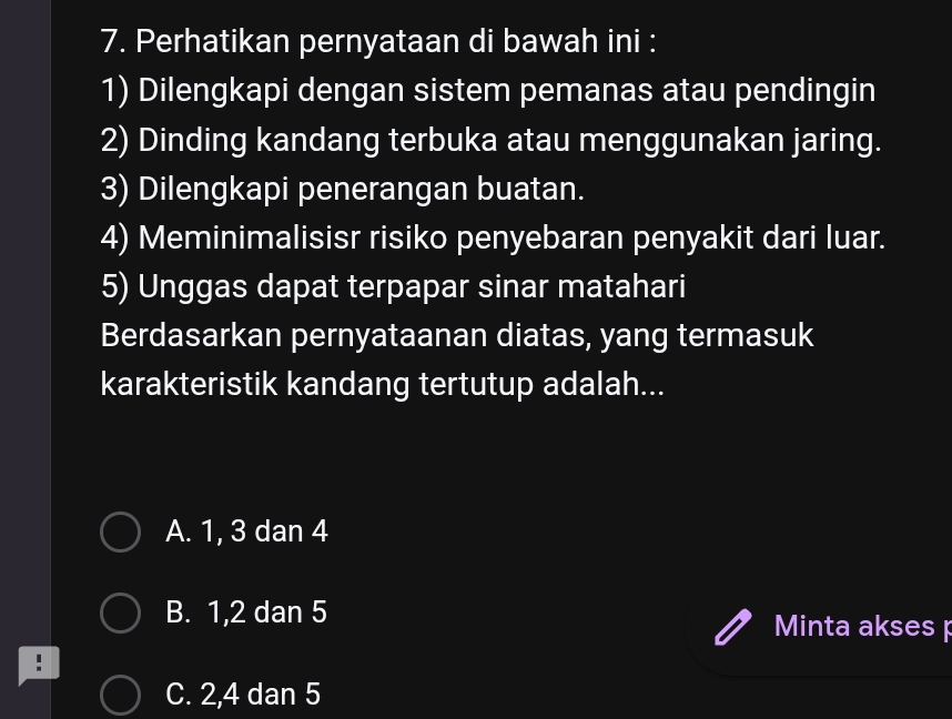 Perhatikan pernyataan di bawah ini :
1) Dilengkapi dengan sistem pemanas atau pendingin
2) Dinding kandang terbuka atau menggunakan jaring.
3) Dilengkapi penerangan buatan.
4) Meminimalisisr risiko penyebaran penyakit dari luar.
5) Unggas dapat terpapar sinar matahari
Berdasarkan pernyataanan diatas, yang termasuk
karakteristik kandang tertutup adalah...
A. 1, 3 dan 4
B. 1, 2 dan 5 Minta akses p
C. 2, 4 dan 5