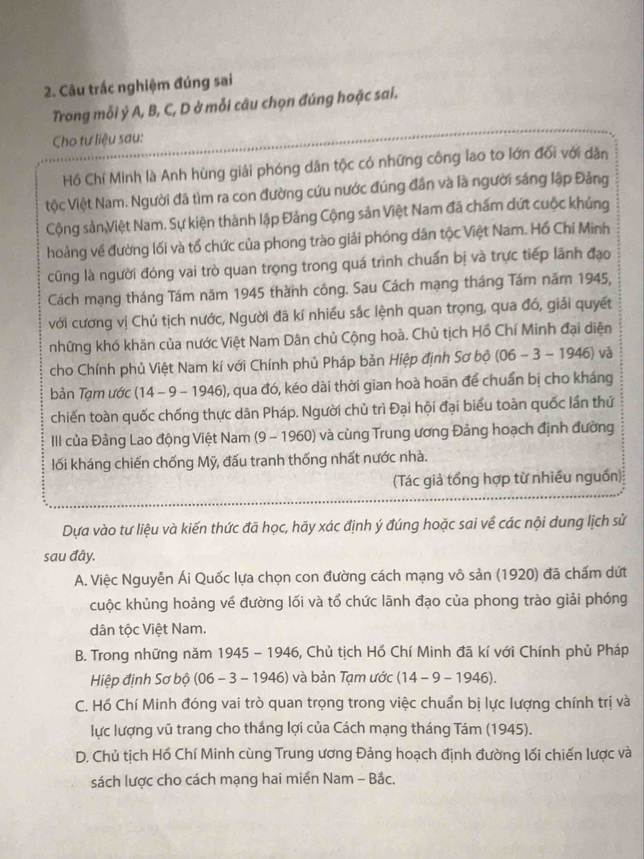 Câu trắc nghiệm đúng sai
Trong mỗi ỷ A, B, C, D ở mỗi câu chọn đúng hoặc sai.
Cho tư liệu sau:
Hồ Chí Minh là Anh hùng giải phóng dân tộc có những công lao to lớn đối với dân
iộc Việt Nam. Người đã tìm ra con đường cứu nước đúng đân và là người sáng lập Đảng
Cộng sảnViệt Nam. Sự kiện thành lập Đảng Cộng sản Việt Nam đã chấm dứt cuộc khủng
hoảng về đường lối và tổ chức của phong trào giải phóng dân tộc Việt Nam. Hồ Chí Minh
cũng là người đóng vai trò quan trọng trong quá trình chuẩn bị và trực tiếp lãnh đạo
Cách mạng tháng Tám năm 1945 thành công. Sau Cách mạng tháng Tám năm 1945,
với cương vị Chủ tịch nước, Người đã kí nhiều sắc lệnh quan trọng, qua đó, giải quyết
những khó khăn của nước Việt Nam Dân chủ Cộng hoà. Chủ tịch Hồ Chí Minh đại diện
cho Chính phủ Việt Nam kí với Chính phủ Pháp bản Hiệp định Sơ bộ (06 -3-1946) và
bản Tạm ước (14 - 9 - 1946), qua đó, kéo dài thời gian hoà hoãn để chuẩn bị cho kháng
chiến toàn quốc chống thực dân Pháp. Người chủ trì Đại hội đại biểu toàn quốc lần thứ
II của Đảng Lao động Việt Nam (9 - 1960) và cùng Trung ương Đảng hoạch định đường
lối kháng chiến chống Mỹ, đấu tranh thống nhất nước nhà.
(Tác giả tổng hợp từ nhiều nguồn)
Dựa vào tư liệu và kiến thức đã học, hãy xác định ý đúng hoặc sai về các nội dung lịch sử
sau đây.
A. Việc Nguyễn Ái Quốc lựa chọn con đường cách mạng vô sản (1920) đã chấm dứt
cuộc khủng hoảng về đường lối và tổ chức lãnh đạo của phong trào giải phóng
dân tộc Việt Nam.
B. Trong những năm 1945 - 1946, Chủ tịch Hồ Chí Minh đã kí với Chính phủ Pháp
Hiệp định Sơ bộ (06 - 3 - 1946) và bản Tạm ước (14-9-1946)
C. Hồ Chí Minh đóng vai trò quan trọng trong việc chuẩn bị lực lượng chính trị và
lực lượng vũ trang cho thắng lợi của Cách mạng tháng Tám (1945).
D. Chủ tịch Hồ Chí Minh cùng Trung ương Đảng hoạch định đường lối chiến lược và
sách lược cho cách mạng hai miền Nam - Bắc.