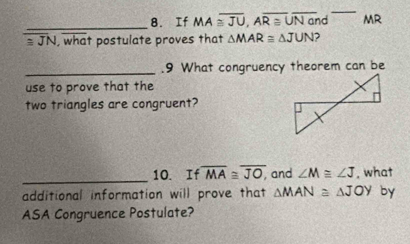 If MA≌ overline JU, Aoverline R≌ , overline Nand ` MR
≌ JN, what postulate proves that △ MAR≌ △ JUN 2 
_.9 What congruency theorem can be 
use to prove that the 
two triangles are congruent? 
_10. If overline MA≌ overline JO, and ∠ M≌ ∠ J , what 
additional information will prove that △ MAN≌ △ JOY by 
ASA Congruence Postulate?