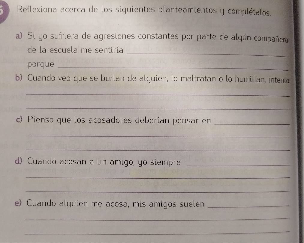 Reflexiona acerca de los siguientes planteamientos y complétalos. 
a) Si yo sufriera de agresiones constantes por parte de algún compañero 
de la escuela me sentiría 
_ 
porque_ 
b) Cuando veo que se burlan de alguien, lo maltratan o lo humillan, intento 
_ 
_ 
c) Pienso que los acosadores deberían pensar en_ 
_ 
_ 
d) Cuando acosan a un amigo, yo siempre_ 
_ 
_ 
e) Cuando alguien me acosa, mis amigos suelen_ 
_ 
_