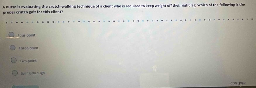 A nurse is evaluating the crutch-walking technique of a client who is required to keep weight off their right leg. Which of the following is the
proper crutch gait for this client?
Four-point
Three-point
Two-point
Swing-through
CONT N