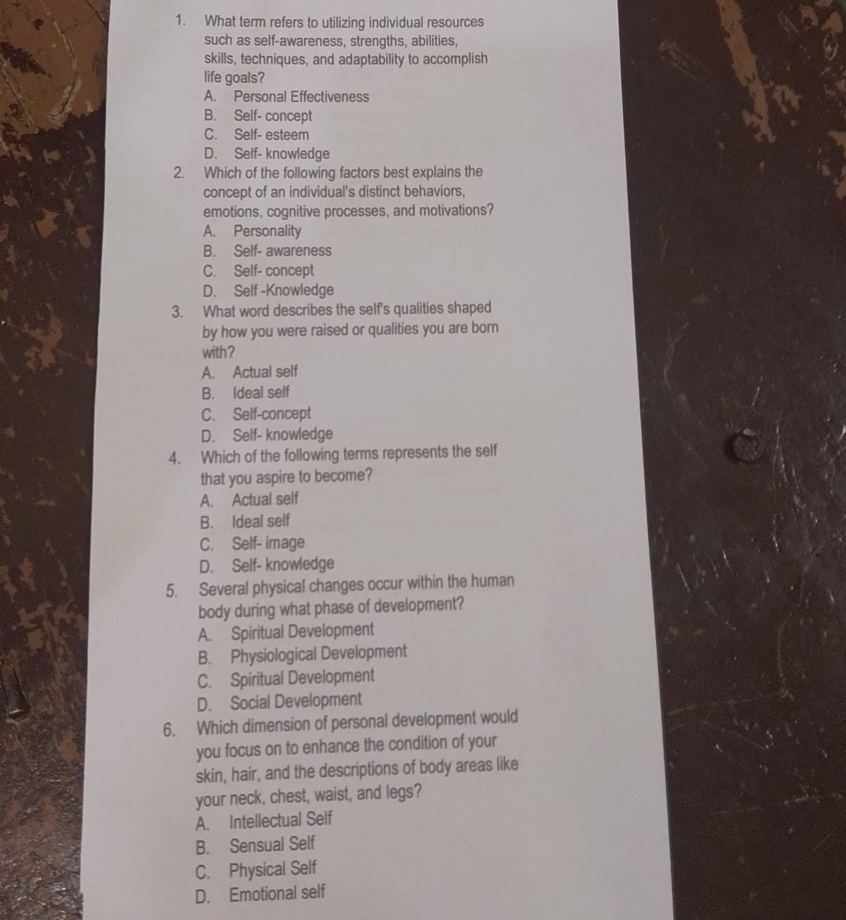 What term refers to utilizing individual resources
such as self-awareness, strengths, abilities,
skills, techniques, and adaptability to accomplish
life goals?
A. Personal Effectiveness
B. Self- concept
C. Self- esteem
D. Self- knowledge
2. Which of the following factors best explains the
concept of an individual's distinct behaviors,
emotions, cognitive processes, and motivations?
A. Personality
B. Self- awareness
C. Self- concept
D. Self -Knowledge
3. What word describes the self's qualities shaped
by how you were raised or qualities you are born
with ?
A. Actual self
B. Ideal self
C. Self-concept
D. Self- knowledge
4. Which of the following terms represents the self
that you aspire to become?
A. Actual self
B. Ideal self
C. Self- image
D. Self- knowledge
5. Several physical changes occur within the human
body during what phase of development?
A. Spiritual Development
B. Physiological Development
C. Spiritual Development
D. Social Development
6. Which dimension of personal development would
you focus on to enhance the condition of your
skin, hair, and the descriptions of body areas like
your neck, chest, waist, and legs?
A. Intellectual Self
B. Sensual Self
C. Physical Self
D. Emotional self