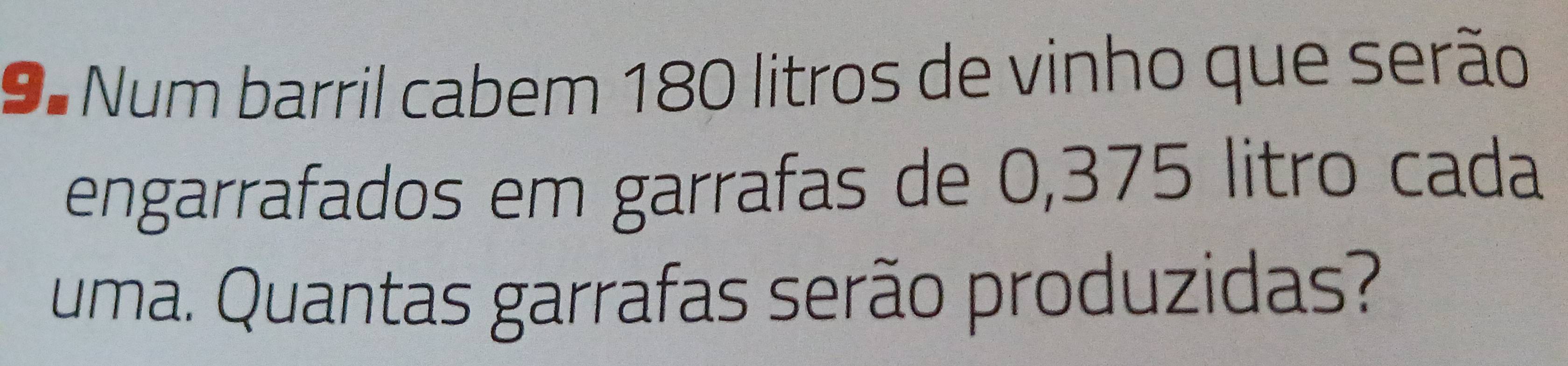 9º Num barril cabem 180 litros de vinho que serão 
engarrafados em garrafas de 0,375 litro cada 
uma. Quantas garrafas serão produzidas?