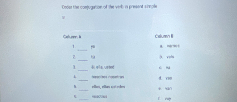 Order the conjugation of the verb in present simple
Ir
Column A Column B
_
1. y_0 a. vamos
_
2. tú b. vais
_
3. él, ella, usted c. va
_
4. nosotros nosotras d. vas
5. _ellos, ellas ustedes e. van
6. vosotros f. voy