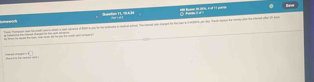 HW Score: 36.36%, 4 of 11 points Savo 
Part 1 of 2 O Points: 0 of 1 
Iomework Question 11, 10.4.34 
Travis Thompson uses his credit card to obtain a cash advance of $600 to pay for his textbooks in medical school. The interest rate charged for the loan is 0.04284% per day. Travis repays the money plus the interest after 20 days. 
a) Determine the interest charged for the cash advance. 
b) When he repaid the loan, how much did he pay the credit card company? 
Interest charged ≈ ! $□
(Round to the nearest cent.)