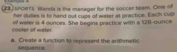 Example 4 
23.] SPORTS Wanda is the manager for the soccer team. One of 
her duties is to hand out cups of water at practice. Each cup 
of water is 4 ounces. She begins practice with a 128-ounce
cooler of water. 
a. Create a function to represent the arithmetic 
sequence.