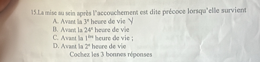 La mise au sein après l’accouchement est dite précoce lorsqu’elle survient
A. Avant la 3^e heure de vie √
B. Avant la 24^e heure de vie
C. Avant la 1^(cre) heure de vie ;
D. Avant la 2^c heure de vie
Cochez les 3 bonnes réponses