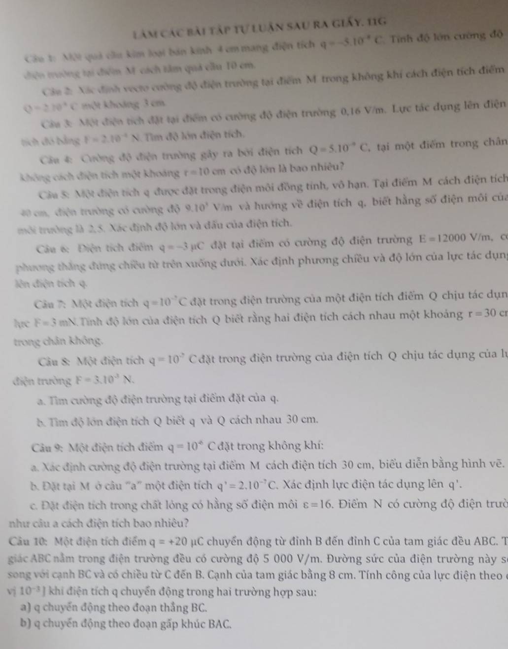 lâm các bài tập tự luận sau ra giấy. 11g
Câu t: Mội quả cầu kim loại bản kinh 4 cm mang điện tích q=-5.10^(-8)C Tính độ lớn cường độ
điện trường tại điểm M- cách tâm quả cầu 10 cm.
Câu 2: Xác định vecto cường độ điện trường tại điểm M trong không khí cách điện tích điểm
Q=270°C một khoảng 3 cm
Câu 3: Một điện tích đặt tại điểm có cường độ điện trường 0,16 V/m. Lực tác dụng lên điện
tích đó bằng F=2.10^(-4)N Tim độ lớn điện tích,
Câu 4: Cường độ điện trường gây ra bởi điện tích Q=5.10^(-9)C , tại một điểm trong chân
không cách điện tích một khoảng r=10cm có độ lớn là bao nhiêu?
Cầu 5: Một điện tích q được đặt trong điện môi đồng tính, vô hạn. Tại điểm M cách điện tích
40 cm, điện trường có cường độ 9.10^3 Vm và hướng về điện tích q, biết hằng số điện môi của
môi trường là 2,5. Xác định độ lớn và đấu của điện tích.
Câu 6: Điện tích điểm q=-3mu C đặt tại điểm có cường độ điện trường E=12000V/m , C
phương thắng đứng chiều từ trên xuống đưới. Xác định phương chiều và độ lớn của lực tác dụng
lên điện tích q.
Câu 7: Một điện tích q=10^(-7)C đặt trong điện trường của một điện tích điểm Q chịu tác dụn
lực F=3mN. Tinh độ lớn của điện tích Q biết rằng hai điện tích cách nhau một khoảng r=30c I
trong chân không.
Câu 8: Một điện tích q=10^2C đặt trong điện trường của điện tích Q chịu tác dụng của lự
điện trường F=3.10^3N.
a. Tìm cường độ điện trường tại điểm đặt của q.
b. Tim độ lớn điện tích Q biết q và Q cách nhau 30 cm.
Câu 9: Một điện tích điểm q=10^(overleftarrow ) C đặt trong không khí:
a. Xác định cường độ điện trường tại điểm M cách điện tích 30 cm, biểu diễn bằng hình vẽ.
b. Đặt tại M ở câu "a” một điện tích q^,=2.10^(-7)C. Xác định lực điện tác dụng lên q'.
c. Đặt điện tích trong chất lóng có hằng số điện môi varepsilon =16.  Điểm N có cường độ điện trườ
như câu a cách điện tích bao nhiêu?
Câu 10: Một điện tích điểm q=+20 μC chuyển động từ đỉnh B đến đỉnh C của tam giác đều ABC. T
giác ABC nằm trong điện trường đều có cường độ 5 000 V/m. Đường sức của điện trường này số
song với cạnh BC và có chiều từ C đến B. Cạnh của tam giác bằng 8 cm. Tính công của lực điện theo ở
vị 10^(-3)] khi điện tích q chuyển động trong hai trường hợp sau:
a) q chuyến động theo đoạn thẳng BC.
b) q chuyển động theo đoạn gấp khúc BAC.