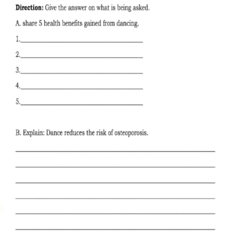 Direction: Give the answer on what is being asked. 
A. share 5 health benefits gained from dancing. 
1._ 
2._ 
3._ 
4._ 
5._ 
B. Explain: Dance reduces the risk of osteoporosis. 
_ 
_ 
_ 
_ 
_ 
_