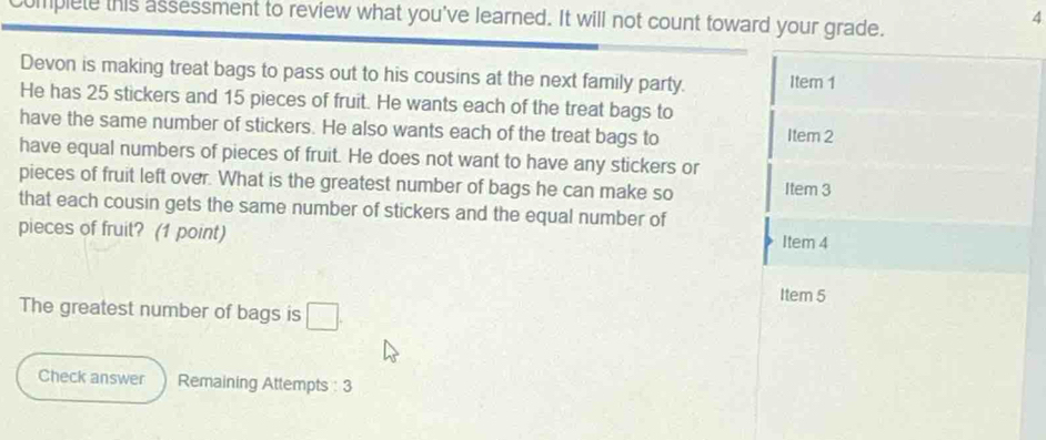 complete this assessment to review what you've learned. It will not count toward your grade. 
4 
Devon is making treat bags to pass out to his cousins at the next family party. Item 1 
He has 25 stickers and 15 pieces of fruit. He wants each of the treat bags to 
have the same number of stickers. He also wants each of the treat bags to Item 2
have equal numbers of pieces of fruit. He does not want to have any stickers or 
pieces of fruit left over. What is the greatest number of bags he can make so Item 3
that each cousin gets the same number of stickers and the equal number of 
pieces of fruit? (1 point) 
Item 4 
Item 5 
The greatest number of bags is □ . 
Check answer Remaining Attempts : 3