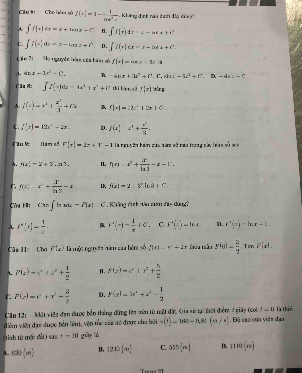 Cho hàm số f(x)=1- 1/cos^2x . Khẳng định nào dưới đây đúng?
A. ∈t f(x)dx=x+tan x+C B. ∈t f(x)dx=x+cot x+C.
C. ∈t f(x)dx=x-tan x+C. D. ∈t f(x)dx=x-cot x+C.
Câu 7: Họ nguyên hàm của hàm số f(x)=cos x+6xla
A. sin x+3x^2+C.. C. sin x+6x^2+C D. -sin x+C.
B. -sin x+3x^2+C
Câu 8: ∈t f(x)dx=4x^3+x^2+C thì hàm số f(x) bằng
A. f(x)=x^4+ x^3/3 +Cx. B. f(x)=12x^2+2x+C.
C. f(x)=12x^2+2x. D. f(x)=x^4+ x^3/3 .
Câu 9: Hàm số F(x)=2x+3^x-1 là nguyên hàm của hàm số nào trong các hàm số sau
A. f(x)=2+3^x.ln 3. B. f(x)=x^2+ 3^x/ln 3 -x+C.
C. f(x)=x^2+ 3^x/ln 3 -x. D. f(x)=2+3^x.ln 3+C.
Câu 10: Cho ∈t ln xdx=F(x)+C.  Khẳng định nào dưới đây đúng?
B.
A. F'(x)= 1/x . F'(x)= 1/x +C. C. F'(x)=ln x. D. F'(x)=ln x+1.
Câu 11: Cho F(x) là một nguyên hàm của hàm số f(x)=e^x+2x thóa mãn F(0)= 3/2 . Tìm F(x).
A. F(x)=e^x+x^2+ 1/2  B. F(x)=e^x+x^2+ 5/2 
C. F(x)=e^x+x^2+ 3/2  D. F(x)=2e^x+x^2- 1/2 
Câu 12: Một viên đạn được bắn thẳng đứng lên trên từ mặt đất. Giả sử tại thời điểm # giây (coi t=0 là thời
điểm viên đạn được bắn lên), vận tốc của nó được cho bởi v(t)=160-9,8t(m/s). Độ cao của viên đạn
(tính từ mặt đất) sau t=10 giây là
D. 1110 (m)
A. 62 0(m
B. 1240 (m) C. 555(m)
Tranø 21