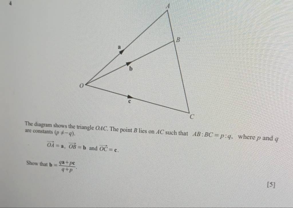 4
AB:BC=p:q , where p and q
are constants (p!= -q).
vector OA=a, vector OB=b and vector OC=c. 
Show that b= (qa+pc)/q+p . 
[5]