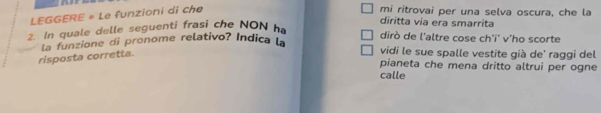 LEGGERE « Le funzioni di che 
mi ritrovai per una selva oscura, che la 
diritta via era smarrita 
2. In quale delle seguenti frasi che NON h 
dirò de l'altre cose ch'i' v'ho scorte 
risposta corretta. la funzione di pronome relativo? Indica la 
vidi le sue spalle vestite già de' raggi del 
pianeta che mena dritto altrui per ogne 
calle