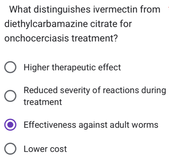 What distinguishes ivermectin from
diethylcarbamazine citrate for
onchocerciasis treatment?
Higher therapeutic effect
Reduced severity of reactions during
treatment
Effectiveness against adult worms
Lower cost