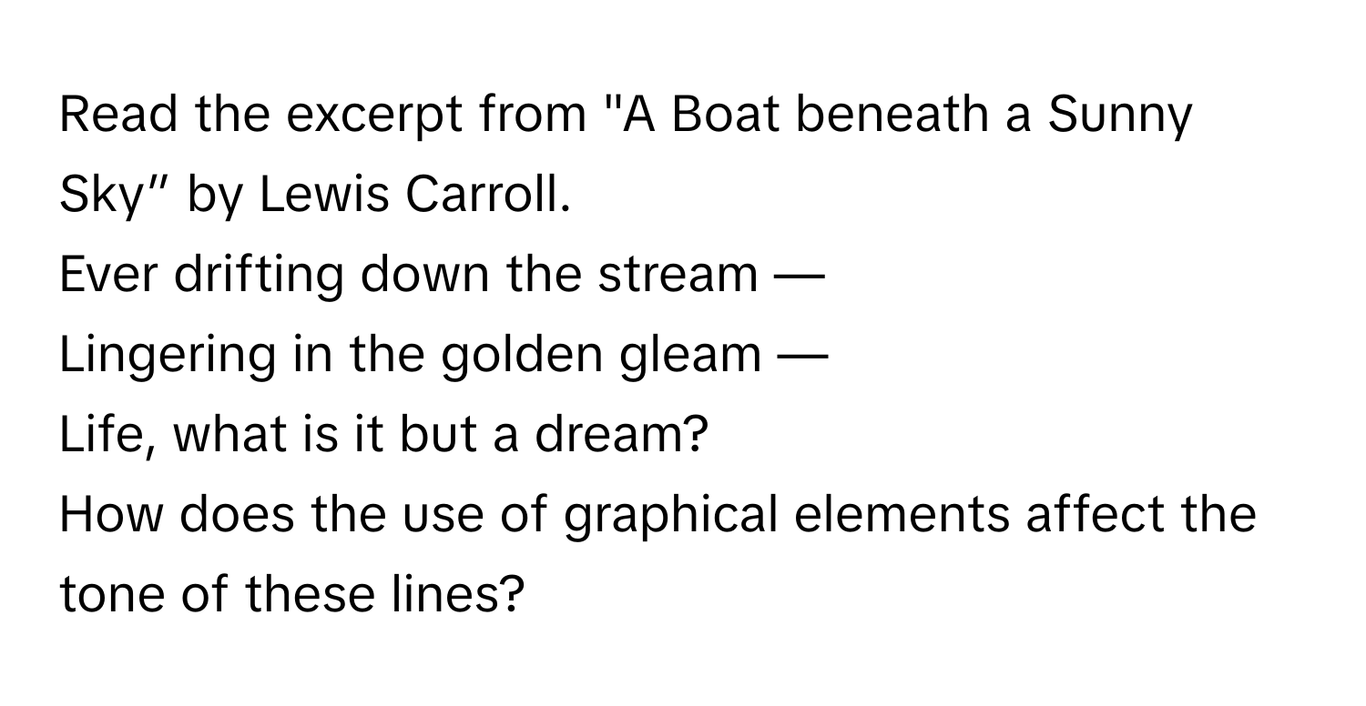 Read the excerpt from "A Boat beneath a Sunny Sky” by Lewis Carroll.

Ever drifting down the stream —
Lingering in the golden gleam —
Life, what is it but a dream?

How does the use of graphical elements affect the tone of these lines?