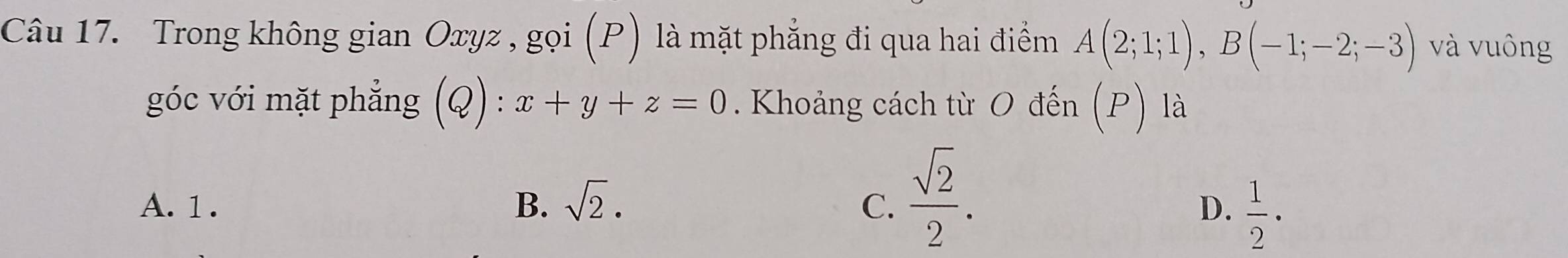 Trong không gian Oxyz , gọi (P) là mặt phẳng đi qua hai điểm A(2;1;1), B(-1;-2;-3) và vuông
góc với mặt phẳng (Q) : x+y+z=0. Khoảng cách từ O đến (P) là
A. 1. B. sqrt(2). C.  sqrt(2)/2 .
D.  1/2 ·