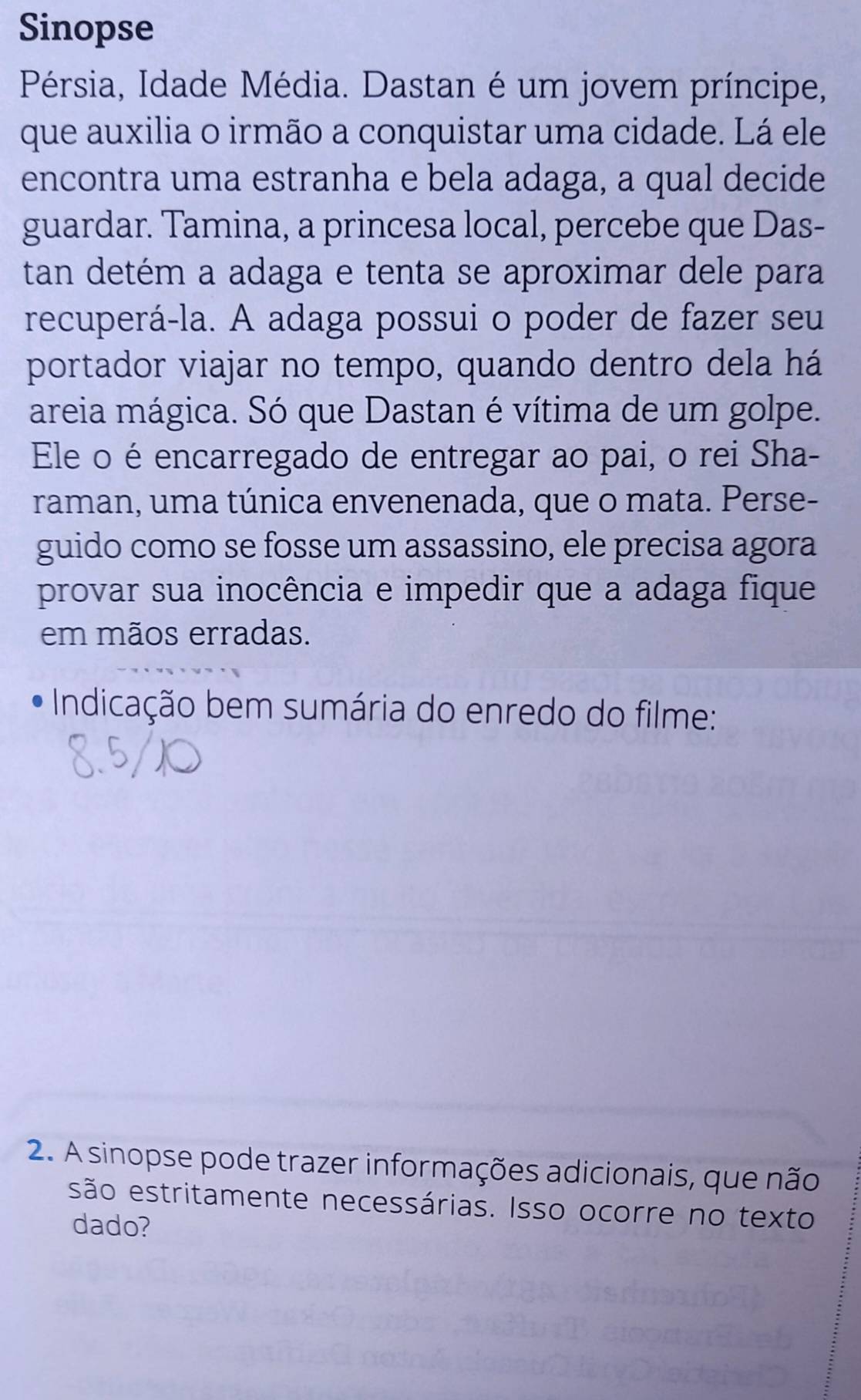 Sinopse 
Pérsia, Idade Média. Dastan é um jovem príncipe, 
que auxilia o irmão a conquistar uma cidade. Lá ele 
encontra uma estranha e bela adaga, a qual decide 
guardar. Tamina, a princesa local, percebe que Das- 
tan detém a adaga e tenta se aproximar dele para 
recuperá-la. A adaga possui o poder de fazer seu 
portador viajar no tempo, quando dentro dela há 
areia mágica. Só que Dastan é vítima de um golpe. 
Ele o é encarregado de entregar ao pai, o rei Sha- 
raman, uma túnica envenenada, que o mata. Perse- 
guido como se fosse um assassino, ele precisa agora 
provar sua inocência e impedir que a adaga fique 
em mãos erradas. 
Indicação bem sumária do enredo do filme: 
2. A sinopse pode trazer informações adicionais, que não 
são estritamente necessárias. Isso ocorre no texto 
dado?