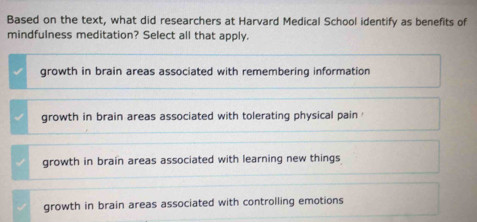 Based on the text, what did researchers at Harvard Medical School identify as benefits of
mindfulness meditation? Select all that apply.
growth in brain areas associated with remembering information
growth in brain areas associated with tolerating physical pain
growth in brain areas associated with learning new things
growth in brain areas associated with controlling emotions