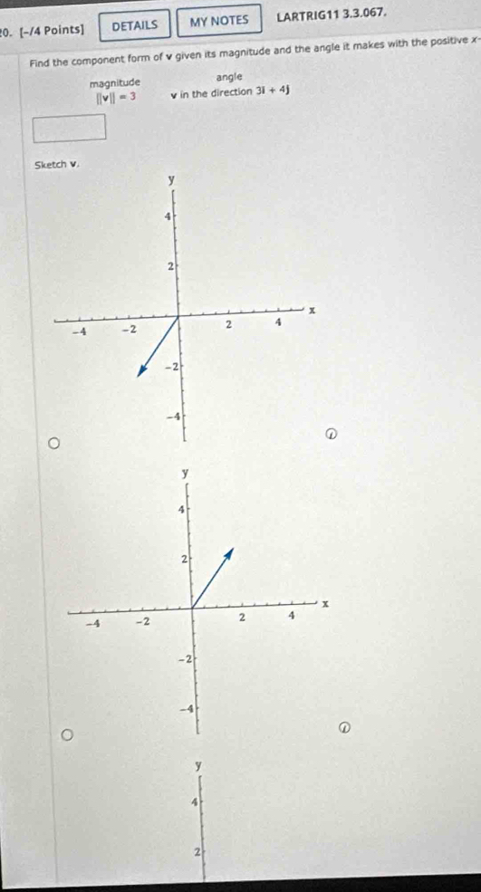 DETAILS MY NOTES LARTRIG11 3.3.067.
Find the component form of v given its magnitude and the angle it makes with the positive x -
magnitude
angle
||v||=3 in the direction 3i+4j
Sh v.
y
4
2