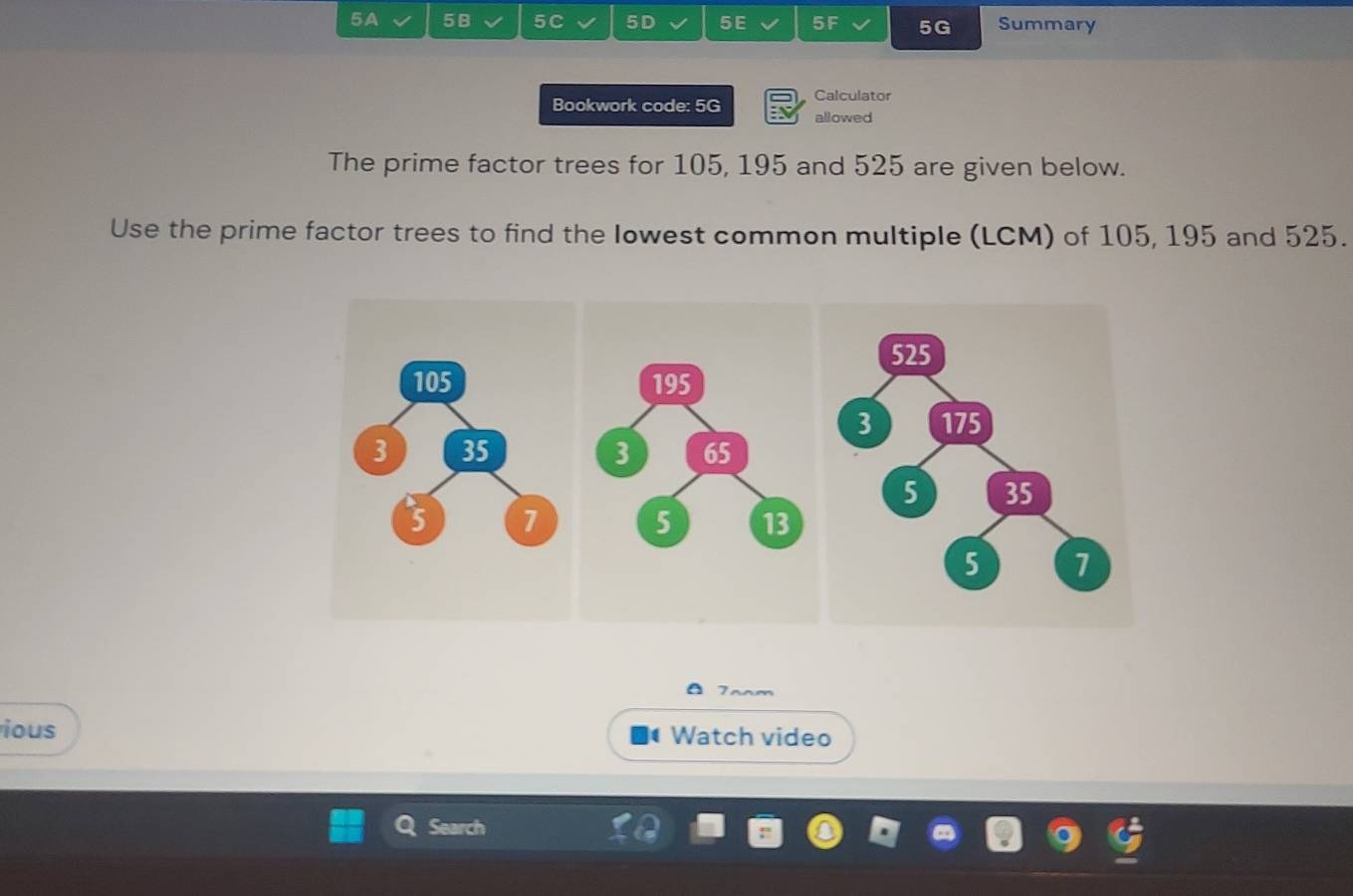 5A 5B 5C 5D 5E 5F 5G Summary 
Calculator 
Bookwork code: 5G allowed 
The prime factor trees for 105, 195 and 525 are given below. 
Use the prime factor trees to find the lowest common multiple (LCM) of 105, 195 and 525. 
7aam 
ious Watch video