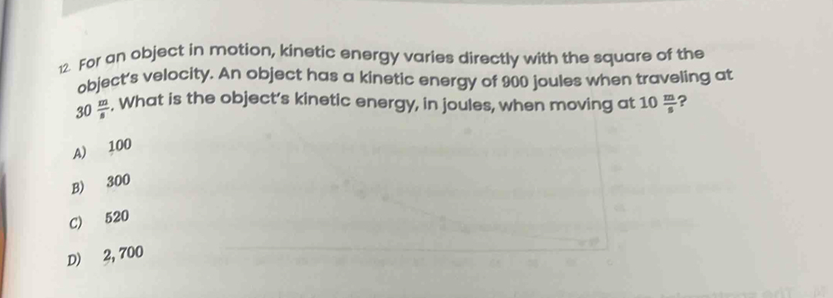 For an object in motion, kinetic energy varies directly with the square of the
object's velocity. An object has a kinetic energy of 900 joules when traveling at
30 m/s . What is the object’s kinetic energy, in joules, when moving at 10  m/s  ?
A) 100
B) 300
C) 520
D) 2, 700