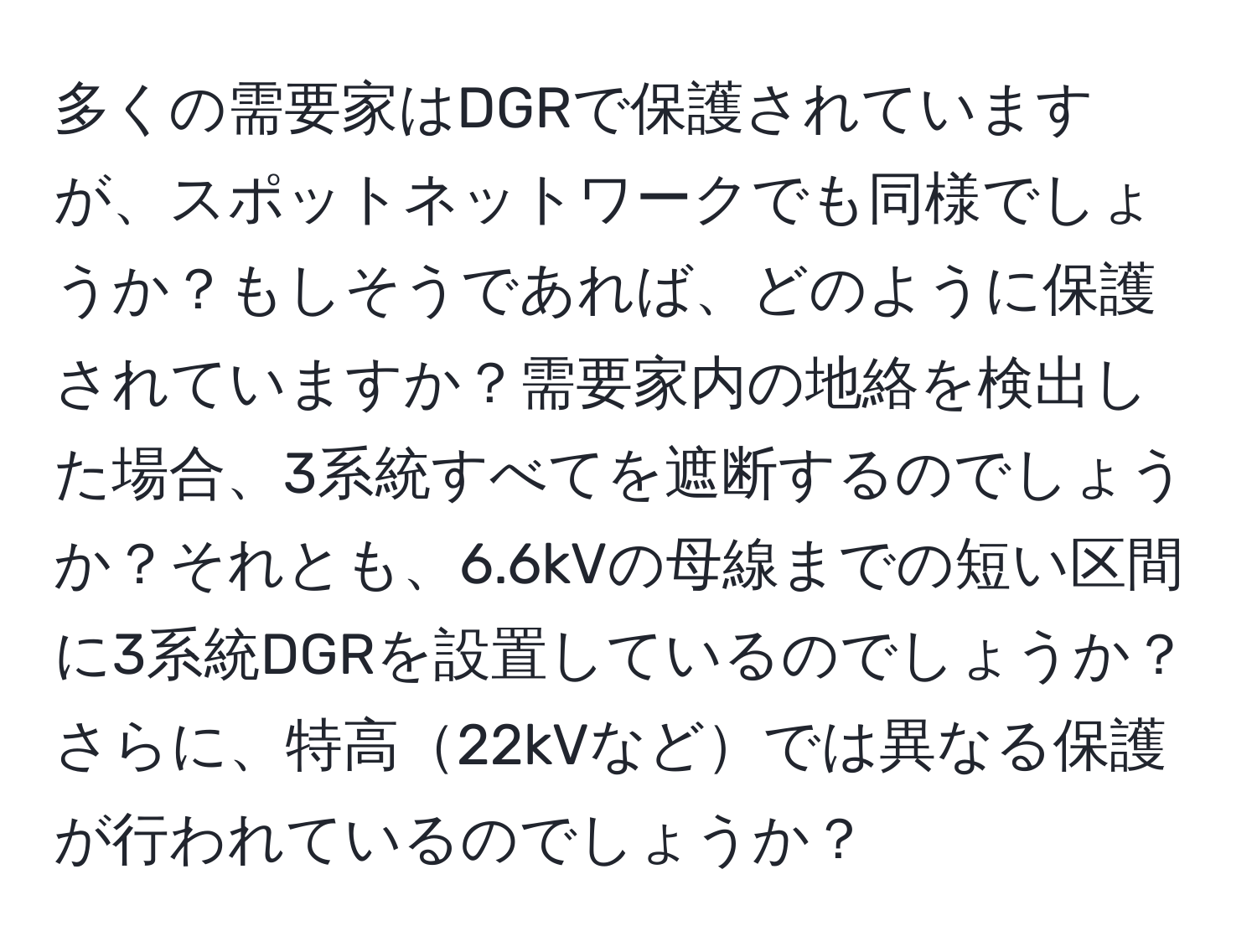 多くの需要家はDGRで保護されていますが、スポットネットワークでも同様でしょうか？もしそうであれば、どのように保護されていますか？需要家内の地絡を検出した場合、3系統すべてを遮断するのでしょうか？それとも、6.6kVの母線までの短い区間に3系統DGRを設置しているのでしょうか？さらに、特高22kVなどでは異なる保護が行われているのでしょうか？