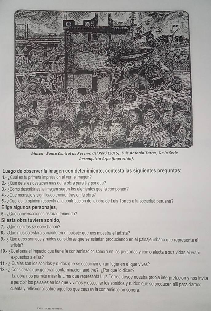 Reconquista Arpa (Impresión). 
Luego de observer la imagen con detenimiento, contesta las siguientes preguntas: 
1. ¿Cual es tu primera impression al ver la imagen? 
2.- ¿Que detalles destacan mas de la obra para ti y por que? 
3.- ¿Como describirias la imagen segun los elementos que la componen? 
4.- ¿Que mensaje y significado encuentras en la obra? 
5.- ¿Cual es tu opinion respecto a la contribucion de la obra de Luis Torres a la sociedad peruana? 
Elige algunos personajes, 
6.- ¿Que conversaciones estaran teniendo? 
Si esta obra tuviera sonido, 
7.- ¿Que sonidos se escucharian? 
8.- ¿Que musica estara sonando en el paisaje que nos muestra el artista? 
9.- ¿ Que otros sonidos y ruidos consideras que se estarian produciendo en el paisaje urbano que representa el 
arlista? 
10.- ¿Cual sera el impacto que tiene la contaminacion sonora en las personas y como afecta a sus vidas el estar 
expuestos a ellas? 
11.- ¿ Cuales son los sonidos y ruidos que se escuchan en un lugar en el que vives? 
12.- ¿ Consideras que generan contaminacion auditive?, ¿Por que lo dices? 
La obra nos permite mirar la Lira que representa Luis Torres desde nuestra propia interpretacion y nos invita 
a percibir los paisajes en los que vivimos y escuchar los sonidos y ruidos que se producen alli para damos 
cuenta y reflexional sobre aquellos que causan la contaminacion sonora