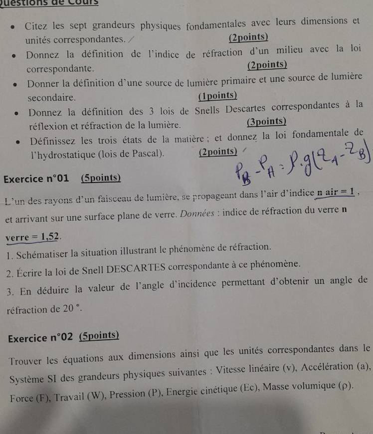 Questions de Cours 
Citez les sept grandeurs physiques fondamentales avec leurs dimensions et 
unités correspondantes. 
(2points) 
Donnez la définition de l'indice de réfraction d'un milieu avec la loi 
correspondante. (2points) 
Donner la définition d'une source de lumière primaire et une source de lumière 
secondaire. (1points) 
Donnez la définition des 3 lois de Snells Descartes correspondantes à la 
réflexion et réfraction de la lumière. (3points) 
Définissez les trois états de la matière ; et donnez la loi fondamentale de 
l'hydrostatique (lois de Pascal). (2points) 
Exercice n° 01 (5points) 
L'un des rayons d'un faisceau de lumière, se propageant dans l'air d'indice n _ air=1
et arrivant sur une surface plane de verre. Données : indice de réfraction du verre n 
verre =1,52. 
1. Schématiser la situation illustrant le phénomène de réfraction. 
2. Écrire la loi de Snell DESCARTES correspondante à ce phénomène. 
3. En déduire la valeur de l'angle d'incidence permettant d'obtenir un angle de 
réfraction de 20°. 
Exercice n°02 (5points) 
Trouver les équations aux dimensions ainsi que les unités correspondantes dans le 
Système SI des grandeurs physiques suivantes : Vitesse linéaire (v), Accélération (a), 
Force (F), Travail (W), Pression (P), Energie cinétique (Ec), Masse volumique (ρ).