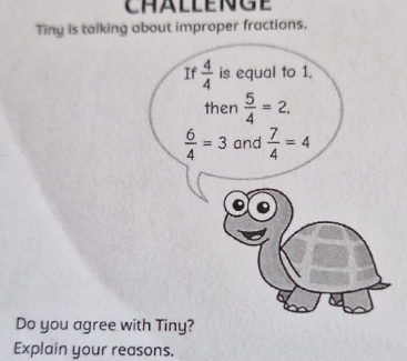 Tiny is talking about improper fractions. 
If  4/4  is equal to 1, 
then  5/4 =2,
 6/4 =3 and  7/4 =4
Do you agree with Tiny? 
Explain your reasons.