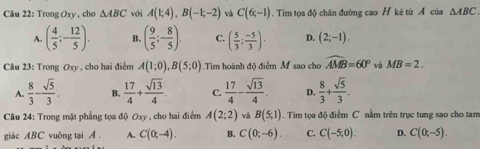 Trong Oxy , cho △ ABC với A(1;4), B(-1;-2) và C(6;-1). Tìm tọa độ chân đường cao H kẻ từ A của △ ABC.
A. ( 4/5 ;- 12/5 ). B. ( 9/5 ;- 8/5 ). C. ( 5/3 ; (-5)/3 ). D. (2;-1). 
Câu 23: Trong Oxy , cho hai điểm A(1;0), B(5;0).Tìm hoành độ điểm M sao cho widehat AMB=60° và MB=2.
A.  8/3 - sqrt(5)/3 . B.  17/4 + sqrt(13)/4 . C.  17/4 - sqrt(13)/4 . D.  8/3 + sqrt(5)/3 . 
Câu 24: Trong mặt phẳng tọa độ Oxy , cho hai điểm A(2;2) và B(5;1). Tìm tọa độ điểm C nằm trên trục tung sao cho tam
giác ABC vuông tại A. A. C(0;-4). B. C(0;-6). C. C(-5;0). D. C(0;-5).