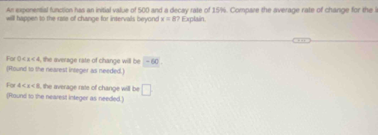 An exponential function has an initial value of 500 and a decay rate of 15%. Compare the average rate of change for the i 
will happen to the rate of change for intervals beyond x=8 ? Explain. 
For 0 , the average rate of change will be - 60. 
(Round to the nearest integer as needed.) 
For 4 , the average rate of change will be □ . 
(Round to the nearest integer as needed.)