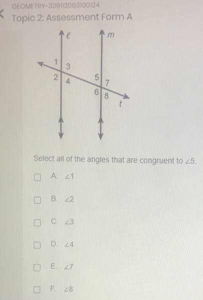 GEOMETRY-339112063100124
Topic 2: Assessment Form A
Select all of the angles that are congruent to ∠ 5.
A. ∠ 1
B. ∠ 2
C. ∠ 3
D. ∠ 4
E. ∠ 7
F. ∠ 8