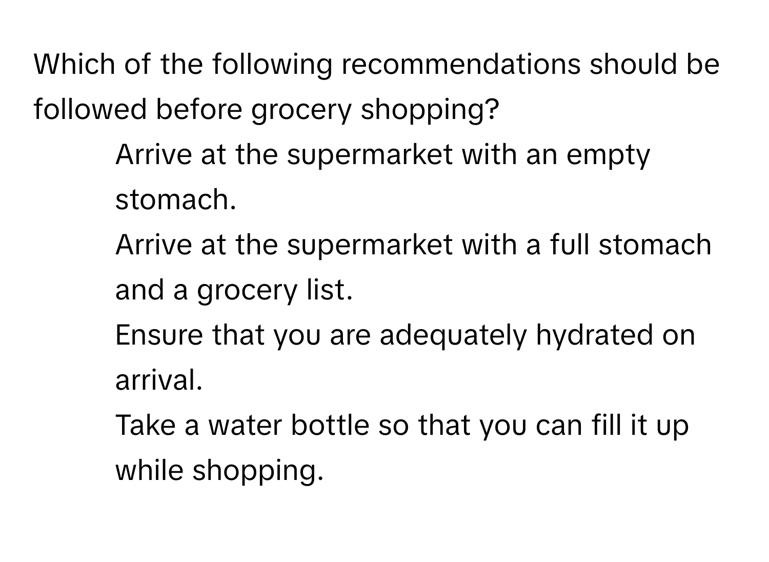 Which of the following recommendations should be followed before grocery shopping?

1) Arrive at the supermarket with an empty stomach. 
2) Arrive at the supermarket with a full stomach and a grocery list. 
3) Ensure that you are adequately hydrated on arrival. 
4) Take a water bottle so that you can fill it up while shopping.