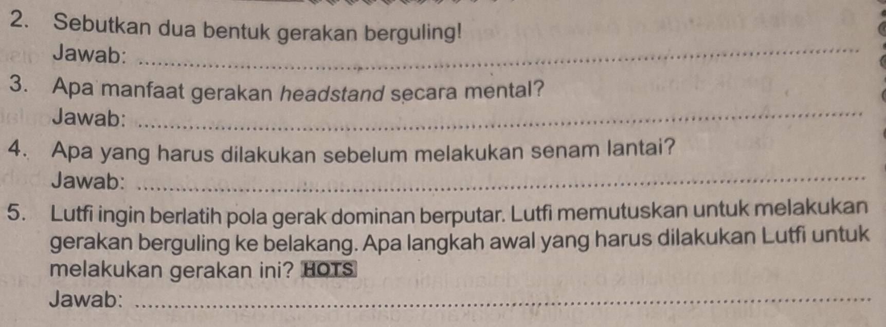 Sebutkan dua bentuk gerakan berguling! 
Jawab:_ 
3. Apa manfaat gerakan headstand secara mental? 
Jawab: 
_ 
4. Apa yang harus dilakukan sebelum melakukan senam lantai? 
Jawab:_ 
5. Lutfi ingin berlatih pola gerak dominan berputar. Lutfi memutuskan untuk melakukan 
gerakan berguling ke belakang. Apa langkah awal yang harus dilakukan Lutfi untuk 
melakukan gerakan ini? HOTS 
Jawab:_ 
_ 
_