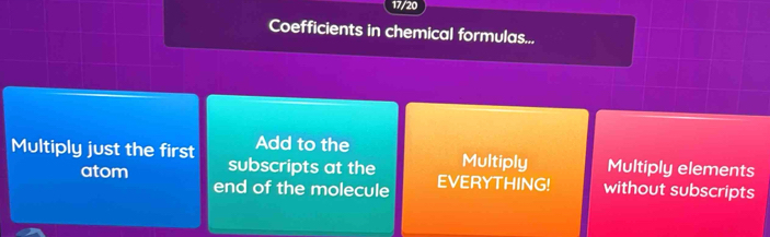 17/20
Coefficients in chemical formulas...
Multiply just the first Add to the Multiply Multiply elements
atom subscripts at the EVERYTHING! without subscripts
end of the molecule