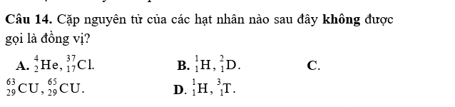 Cặp nguyên tử của các hạt nhân nào sau đây không được
gọi là đồng vị?
A. _2^4He, _(17)^(37)Cl. _1^1H, _1^2D. C.
B.
_(29)^(63)CU, _(29)^(65)CU.
D. _1^1H, _1^3T.